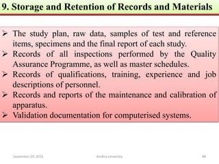 9. Storage and Retention of Records and Materials
 The study plan, raw data, samples of test and reference
items, specimens and the final report of each study.
 Records of all inspections performed by the Quality
Assurance Programme, as well as master schedules.
 Records of qualifications, training, experience and job
descriptions of personnel.
 Records and reports of the maintenance and calibration of
apparatus.
 Validation documentation for computerised systems.
September 29, 2015 88Andhra university
 