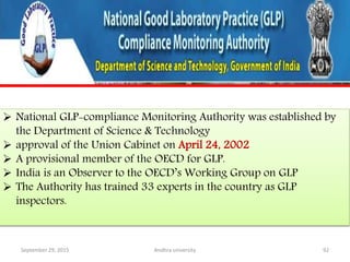  National GLP-compliance Monitoring Authority was established by
the Department of Science & Technology
 approval of the Union Cabinet on April 24, 2002
 A provisional member of the OECD for GLP.
 India is an Observer to the OECD’s Working Group on GLP
 The Authority has trained 33 experts in the country as GLP
inspectors.
September 29, 2015 92Andhra university
 