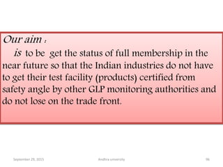 Our aim :
is to be get the status of full membership in the
near future so that the Indian industries do not have
to get their test facility (products) certified from
safety angle by other GLP monitoring authorities and
do not lose on the trade front.
September 29, 2015 96Andhra university
 