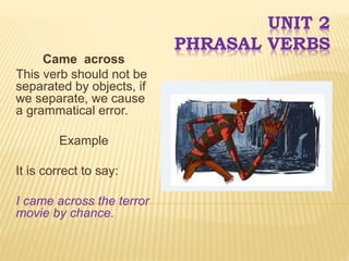 UNIT 2
PHRASAL VERBS
Came across
This verb should not be
separated by objects, if
we separate, we cause
a grammatical error.
Example
It is correct to say:
I came across the terror
movie by chance.
 