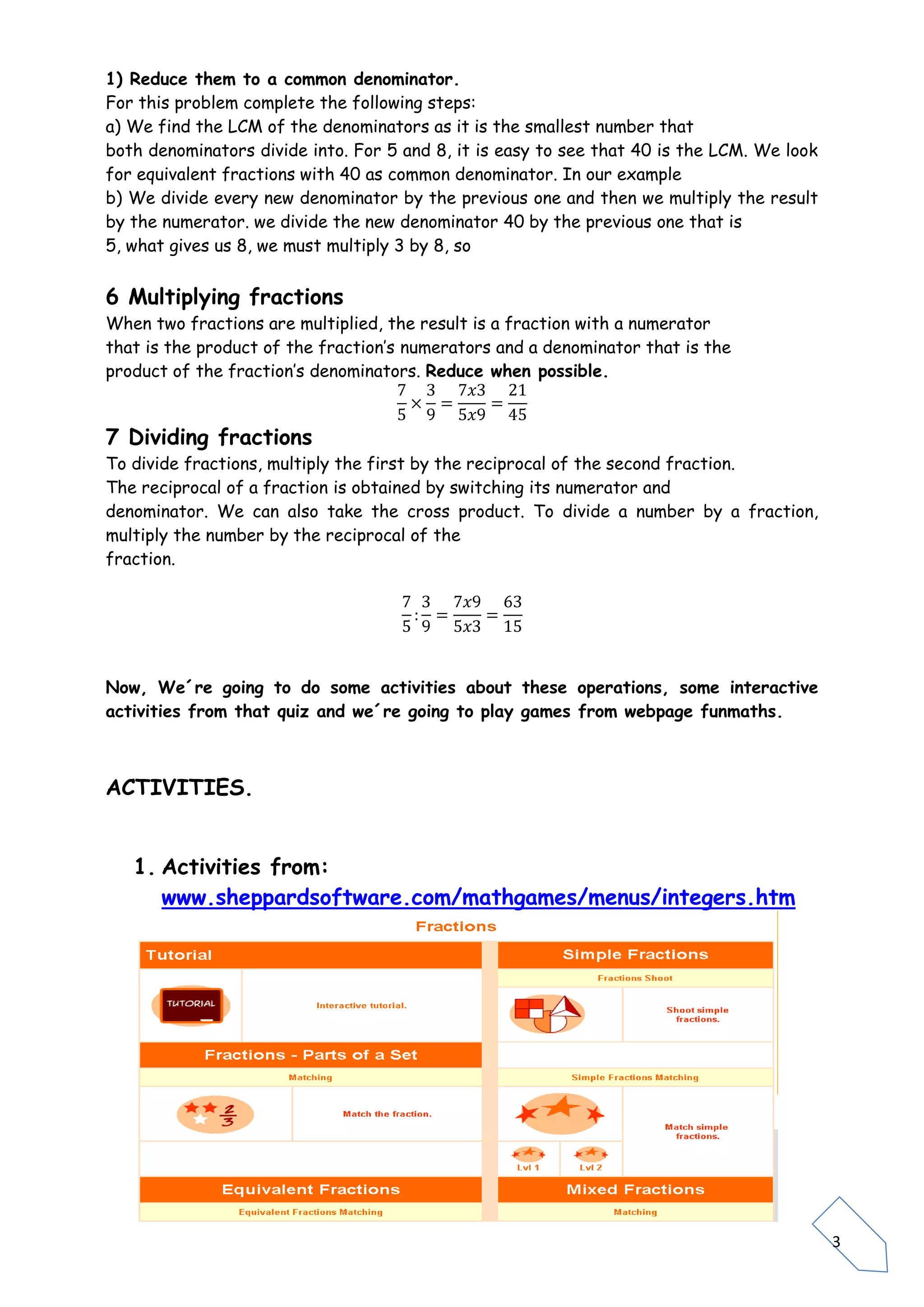 3
1) Reduce them to a common denominator.
For this problem complete the following steps:
a) We find the LCM of the denominators as it is the smallest number that
both denominators divide into. For 5 and 8, it is easy to see that 40 is the LCM. We look
for equivalent fractions with 40 as common denominator. In our example
b) We divide every new denominator by the previous one and then we multiply the result
by the numerator. we divide the new denominator 40 by the previous one that is
5, what gives us 8, we must multiply 3 by 8, so
6 Multiplying fractions
When two fractions are multiplied, the result is a fraction with a numerator
that is the product of the fraction’s numerators and a denominator that is the
product of the fraction’s denominators. Reduce when possible.
7 Dividing fractions
To divide fractions, multiply the first by the reciprocal of the second fraction.
The reciprocal of a fraction is obtained by switching its numerator and
denominator. We can also take the cross product. To divide a number by a fraction,
multiply the number by the reciprocal of the
fraction.
Now, We´re going to do some activities about these operations, some interactive
activities from that quiz and we´re going to play games from webpage funmaths.
ACTIVITIES.
1. Activities from:
www.sheppardsoftware.com/mathgames/menus/integers.htm
 