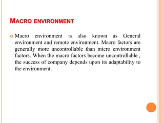 MACRO ENVIRONMENT
 Macro environment is also known as General
environment and remote environment. Macro factors are
generally more uncontrollable than micro environment
factors. When the macro factors become uncontrollable ,
the success of company depends upon its adaptability to
the environment.
 