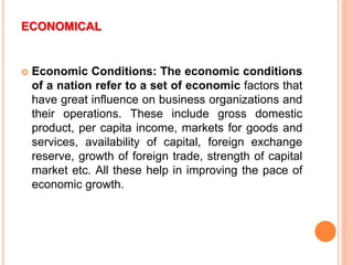 ECONOMICAL
 Economic Conditions: The economic conditions
of a nation refer to a set of economic factors that
have great influence on business organizations and
their operations. These include gross domestic
product, per capita income, markets for goods and
services, availability of capital, foreign exchange
reserve, growth of foreign trade, strength of capital
market etc. All these help in improving the pace of
economic growth.
 