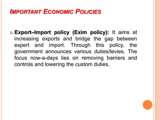 IMPORTANT ECONOMIC POLICIES
 Export–Import policy (Exim policy): It aims at
increasing exports and bridge the gap between
expert and import. Through this policy, the
government announces various duties/levies. The
focus now-a-days lies on removing barriers and
controls and lowering the custom duties.
 