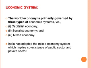 ECONOMIC SYSTEM:
 The world economy is primarily governed by
three types of economic systems, viz.,
 (i) Capitalist economy;
 (ii) Socialist economy; and
 (iii) Mixed economy.
 India has adopted the mixed economy system
which implies co-existence of public sector and
private sector.
 