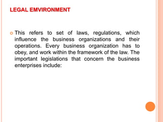 LEGAL EMVIRONMENT
 This refers to set of laws, regulations, which
influence the business organizations and their
operations. Every business organization has to
obey, and work within the framework of the law. The
important legislations that concern the business
enterprises include:
 