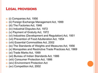 LEGAL PROVISIONS
 (i) Companies Act, 1956
 (ii) Foreign Exchange Management Act, 1999
 (iii) The Factories Act, 1948
 (iv) Industrial Disputes Act, 1972
 (v) Payment of Gratuity Act, 1972
 (vi) Industries (Development and Regulation) Act, 1951
 (vii) Prevention of Food Adulteration Act, 1954
 (viii) Essential Commodities Act, 2002
 (ix) The Standards of Weights and Measures Act, 1956
 (x) Monopolies and Restrictive Trade Practices Act, 1969
 (xi) Trade Marks Act, 1999
 (xii) Bureau of Indian Standards Act, 1986
 (xiii) Consumer Protection Act, 1986
 (xiv) Environment Protection Act
 (xv) Competition Act, 2002
 