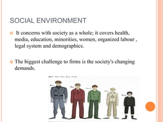 SOCIAL ENVIRONMENT
 It concerns with society as a whole; it covers health,
media, education, minorities, women, organized labour ,
legal system and demographics.
 The biggest challenge to firms is the society's changing
demands.
 