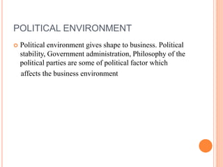 POLITICAL ENVIRONMENT
 Political environment gives shape to business. Political
stability, Government administration, Philosophy of the
political parties are some of political factor which
affects the business environment
 
