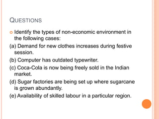 QUESTIONS
 Identify the types of non-economic environment in
the following cases:
(a) Demand for new clothes increases during festive
session.
(b) Computer has outdated typewriter.
(c) Coca-Cola is now being freely sold in the Indian
market.
(d) Sugar factories are being set up where sugarcane
is grown abundantly.
(e) Availability of skilled labour in a particular region.
 