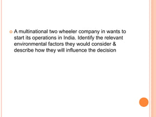  A multinational two wheeler company in wants to
start its operations in India. Identify the relevant
environmental factors they would consider &
describe how they will influence the decision
 