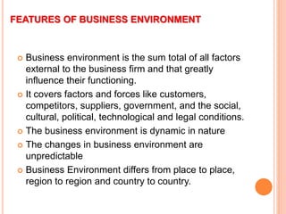 FEATURES OF BUSINESS ENVIRONMENT
 Business environment is the sum total of all factors
external to the business firm and that greatly
influence their functioning.
 It covers factors and forces like customers,
competitors, suppliers, government, and the social,
cultural, political, technological and legal conditions.
 The business environment is dynamic in nature
 The changes in business environment are
unpredictable
 Business Environment differs from place to place,
region to region and country to country.
 
