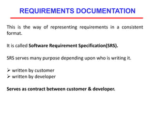 REQUIREMENTS DOCUMENTATION
This is the way of representing requirements in a consistent
format.
It is called Software Requirement Specification(SRS).
SRS serves many purpose depending upon who is writing it.
 written by customer
 written by developer
Serves as contract between customer & developer.
 