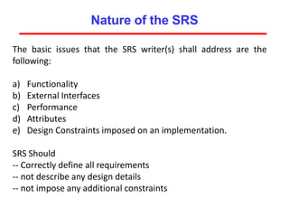 Nature of the SRS
The basic issues that the SRS writer(s) shall address are the
following:
a) Functionality
b) External Interfaces
c) Performance
d) Attributes
e) Design Constraints imposed on an implementation.
SRS Should
-- Correctly define all requirements
-- not describe any design details
-- not impose any additional constraints
 