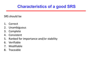 Characteristics of a good SRS
SRS should be
1. Correct
2. Unambiguous
3. Complete
4. Consistent
5. Ranked for importance and/or stability
6. Verifiable
7. Modifiable
8. Traceable
 