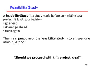 Feasibility Study
A Feasibility Study is a study made before committing to a
project. It leads to a decision:
• go ahead
• do not go ahead
• think again
The main purpose of the feasibility study is to answer one
main question:
“Should we proceed with this project idea?”
11
 