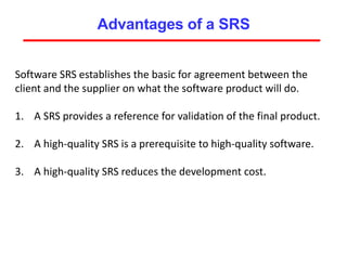 Advantages of a SRS
Software SRS establishes the basic for agreement between the
client and the supplier on what the software product will do.
1. A SRS provides a reference for validation of the final product.
2. A high-quality SRS is a prerequisite to high-quality software.
3. A high-quality SRS reduces the development cost.
 