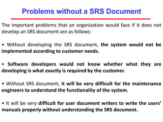 Problems without a SRS Document
The important problems that an organization would face if it does not
develop an SRS document are as follows:
• Without developing the SRS document, the system would not be
implemented according to customer needs.
• Software developers would not know whether what they are
developing is what exactly is required by the customer.
• Without SRS document, it will be very difficult for the maintenance
engineers to understand the functionality of the system.
• It will be very difficult for user document writers to write the users’
manuals properly without understanding the SRS document.
 