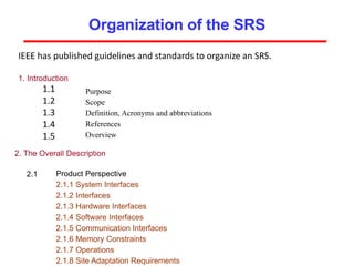Organization of the SRS
IEEE has published guidelines and standards to organize an SRS.
1. Introduction
1.1
1.2
1.3
1.4
1.5
Purpose
Scope
Definition, Acronyms and abbreviations
References
Overview
2. The Overall Description
2.1 Product Perspective
2.1.1 System Interfaces
2.1.2 Interfaces
2.1.3 Hardware Interfaces
2.1.4 Software Interfaces
2.1.5 Communication Interfaces
2.1.6 Memory Constraints
2.1.7 Operations
2.1.8 Site Adaptation Requirements
 