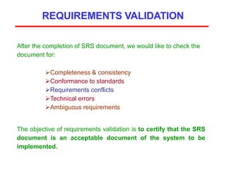 REQUIREMENTS VALIDATION
After the completion of SRS document, we would like to check the
document for:
Completeness & consistency
Conformance to standards
Requirements conflicts
Technical errors
Ambiguous requirements
The objective of requirements validation is to certify that the SRS
document is an acceptable document of the system to be
implemented.
 