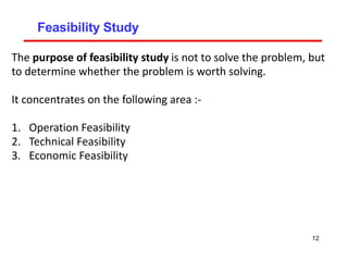 Feasibility Study
The purpose of feasibility study is not to solve the problem, but
to determine whether the problem is worth solving.
It concentrates on the following area :-
1. Operation Feasibility
2. Technical Feasibility
3. Economic Feasibility
12
 