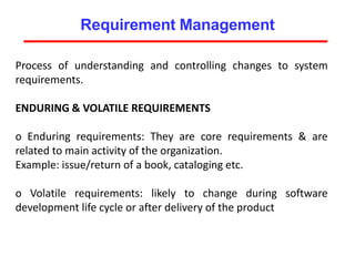 Requirement Management
Process of understanding and controlling changes to system
requirements.
ENDURING & VOLATILE REQUIREMENTS
o Enduring requirements: They are core requirements & are
related to main activity of the organization.
Example: issue/return of a book, cataloging etc.
o Volatile requirements: likely to change during software
development life cycle or after delivery of the product
 