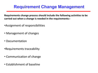 Requirement Change Management
Requirements change process should include the following activities to be
carried out when a change is needed in the requirements:-
•Assignment of responsibilities
• Management of changes
• Documentation
•Requirements traceability
• Communication of change
• Establishment of baseline
 