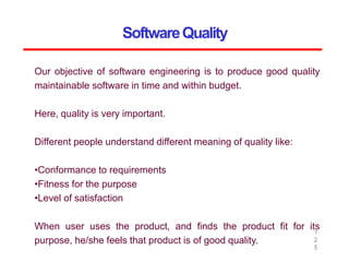 SoftwareQuality
1
2
5
Our objective of software engineering is to produce good quality
maintainable software in time and within budget.
Here, quality is very important.
Different people understand different meaning of quality like:
•Conformance to requirements
•Fitness for the purpose
•Level of satisfaction
When user uses the product, and finds the product fit for its
purpose, he/she feels that product is of good quality.
 