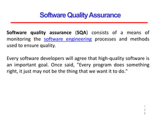 SoftwareQualityAssurance
1
2
6
Software quality assurance (SQA) consists of a means of
monitoring the software engineering processes and methods
used to ensure quality.
Every software developers will agree that high-quality software is
an important goal. Once said, "Every program does something
right, it just may not be the thing that we want it to do."
 