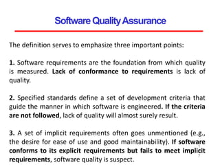 SoftwareQualityAssurance
1
2
7
The definition serves to emphasize three important points:
1. Software requirements are the foundation from which quality
is measured. Lack of conformance to requirements is lack of
quality.
2. Specified standards define a set of development criteria that
guide the manner in which software is engineered. If the criteria
are not followed, lack of quality will almost surely result.
3. A set of implicit requirements often goes unmentioned (e.g.,
the desire for ease of use and good maintainability). If software
conforms to its explicit requirements but fails to meet implicit
requirements, software quality is suspect.
 