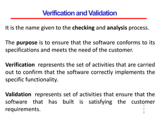 VerificationandValidation
1
2
8
It is the name given to the checking and analysis process.
The purpose is to ensure that the software conforms to its
specifications and meets the need of the customer.
Verification represents the set of activities that are carried
out to confirm that the software correctly implements the
specific functionality.
Validation represents set of activities that ensure that the
software that has built is satisfying the customer
requirements.
 
