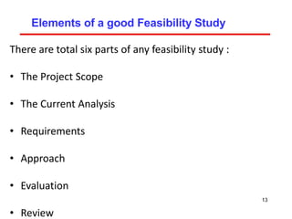 Elements of a good Feasibility Study
There are total six parts of any feasibility study :
• The Project Scope
• The Current Analysis
• Requirements
• Approach
• Evaluation
• Review
13
 