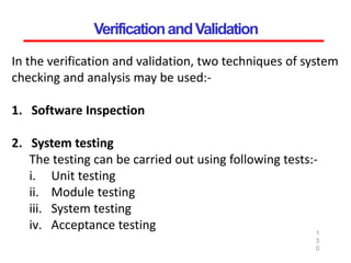VerificationandValidation
1
3
0
In the verification and validation, two techniques of system
checking and analysis may be used:-
1. Software Inspection
2. System testing
The testing can be carried out using following tests:-
i. Unit testing
ii. Module testing
iii. System testing
iv. Acceptance testing
 