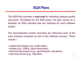 SQAPlans
1
3
1
The SQA Plan provides a road map for instituting software quality
assurance. Developed by the SQA group, the plan serves as a
template for SQA activities that are instituted for each software
project.
The documentation section describes (by reference) each of the
work products produced as part of the software process. These
include –
• project documents (e.g., project plan)
• models (e.g., ERDs, class hierarchies)
• technical documents (e.g., specifications, test plans)
• user documents (e.g., help files)
 