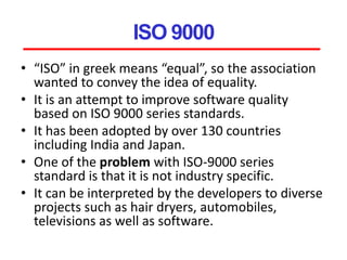ISO 9000
• “ISO” in greek means “equal”, so the association
wanted to convey the idea of equality.
• It is an attempt to improve software quality
based on ISO 9000 series standards.
• It has been adopted by over 130 countries
including India and Japan.
• One of the problem with ISO-9000 series
standard is that it is not industry specific.
• It can be interpreted by the developers to diverse
projects such as hair dryers, automobiles,
televisions as well as software.
 
