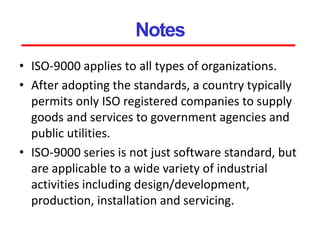Notes
• ISO-9000 applies to all types of organizations.
• After adopting the standards, a country typically
permits only ISO registered companies to supply
goods and services to government agencies and
public utilities.
• ISO-9000 series is not just software standard, but
are applicable to a wide variety of industrial
activities including design/development,
production, installation and servicing.
 