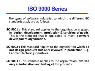 ISO 9000 Series
The types of software industries to which the different ISO
standards apply are as follows:
ISO 9001 : This standard applies to the organization engaged
in design, development, production & servicing of goods.
This is the standard that is applicable to most software
development organization.
ISO 9002 : This standard applies to the organization which do
not design products but only involved in production. E.g,
Car manufacturing industries.
ISO 9003 : This standard applies to the organization involved
only in installation and testing of the products.
 