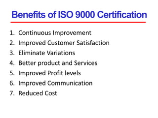 Benefits of ISO 9000 Certification
1. Continuous Improvement
2. Improved Customer Satisfaction
3. Eliminate Variations
4. Better product and Services
5. Improved Profit levels
6. Improved Communication
7. Reduced Cost
 