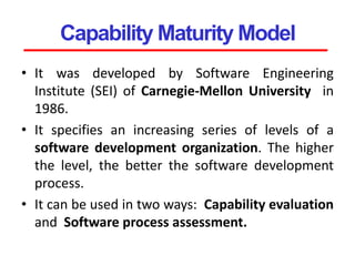 Capability Maturity Model
• It was developed by Software Engineering
Institute (SEI) of Carnegie-Mellon University in
1986.
• It specifies an increasing series of levels of a
software development organization. The higher
the level, the better the software development
process.
• It can be used in two ways: Capability evaluation
and Software process assessment.
 