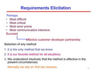 Perhaps
• Most difficult
• Most critical
• Most error prone
• Most communication intensive
Succeed
effective customer developer partnership
Selection of any method
1. It is the only method that we know
2. It is our favorite method for all situations
3. We understand intuitively that the method is effective in the
present circumstances.
Normally we rely on first two reasons.
Requirements Elicitation
14
 