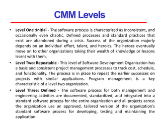 CMM Levels
• Level One :Initial - The software process is characterized as inconsistent, and
occasionally even chaotic. Defined processes and standard practices that
exist are abandoned during a crisis. Success of the organization majorly
depends on an individual effort, talent, and heroics. The heroes eventually
move on to other organizations taking their wealth of knowledge or lessons
learnt with them.
• Level Two: Repeatable - This level of Software Development Organization has
a basic and consistent project management processes to track cost, schedule,
and functionality. The process is in place to repeat the earlier successes on
projects with similar applications. Program management is a key
characteristic of a level two organization.
• Level Three: Defined - The software process for both management and
engineering activities are documented, standardized, and integrated into a
standard software process for the entire organization and all projects across
the organization use an approved, tailored version of the organization's
standard software process for developing, testing and maintaining the
application.
 