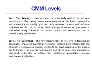 CMM Levels
• Level Four: Managed - Management can effectively control the software
development effort using precise measurements. At this level, organization
set a quantitative quality goal for both software process and software
maintenance. At this maturity level, the performance of processes is
controlled using statistical and other quantitative techniques, and is
quantitatively predictable.
• Level Five: Optimizing - The Key characteristic of this level is focusing on
continually improving process performance through both incremental and
innovative technological improvements. At this level, changes to the process
are to improve the process performance and at the same time maintaining
statistical probability to achieve the established quantitative process-
improvement objectives.
 
