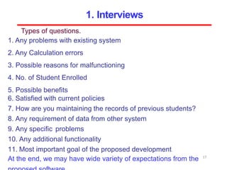 Types of questions.
1. Any problems with existing system
2. Any Calculation errors
3. Possible reasons for malfunctioning
4. No. of Student Enrolled
5. Possible benefits
6. Satisfied with current policies
7. How are you maintaining the records of previous students?
8. Any requirement of data from other system
9. Any specific problems
10. Any additional functionality
11. Most important goal of the proposed development
At the end, we may have wide variety of expectations from the 17
1. Interviews
 