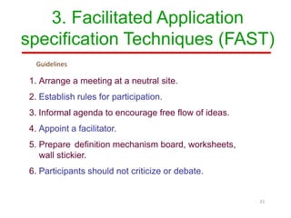 3. Facilitated Application
specification Techniques (FAST)
1. Arrange a meeting at a neutral site.
2. Establish rules for participation.
3. Informal agenda to encourage free flow of ideas.
4. Appoint a facilitator.
5. Prepare definition mechanism board, worksheets,
wall stickier.
6. Participants should not criticize or debate.
21
Guidelines
 