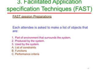 3. Facilitated Application
specification Techniques (FAST)
22
FAST session Preparations
Each attendee is asked to make a list of objects that
are:
1. Part of environment that surrounds the system.
2. Produced by the system.
3. Used by the system.
A. List of constraints
B. Functions
C. Performance criteria
 