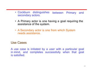 • Cockburn distinguishes
secondary actors.
between Primary and
• A Primary actor is one having a goal requiring the
assistance of the system.
• A Secondary actor is one from which System
needs assistance.
Use Cases
A use case is initiated by a user with a particular goal
in mind, and completes successfully when that goal
is satisfied.
29
 