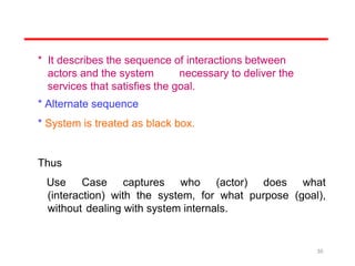* It describes the sequence of interactions between
actors and the system necessary to deliver the
services that satisfies the goal.
* Alternate sequence
* System is treated as black box.
Thus
Use Case captures who (actor) does what
(interaction) with the system, for what purpose (goal),
without dealing with system internals.
30
 