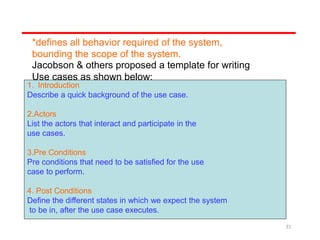 *defines all behavior required of the system,
bounding the scope of the system.
Jacobson & others proposed a template for writing
Use cases as shown below:
1. Introduction
Describe a quick background of the use case.
2.Actors
List the actors that interact and participate in the
use cases.
3.Pre Conditions
Pre conditions that need to be satisfied for the use
case to perform.
4. Post Conditions
Define the different states in which we expect the system
to be in, after the use case executes.
31
 
