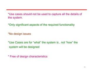 *Use cases should not be used to capture all the details of
the system.
*Only significant aspects of the required functionality
*No design issues
*Use Cases are for “what” the system is , not “how” the
system will be designed
* Free of design characteristics
35
 
