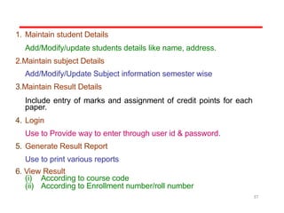 1. Maintain student Details
Add/Modify/update students details like name, address.
2.Maintain subject Details
Add/Modify/Update Subject information semester wise
3.Maintain Result Details
Include entry of marks and assignment of credit points for each
paper.
4. Login
Use to Provide way to enter through user id & password.
5. Generate Result Report
Use to print various reports
6. View Result
(i) According to course code
(ii) According to Enrollment number/roll number
37
 